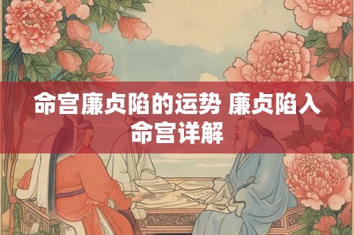 命宫廉贞陷的运势 廉贞陷入命宫详解 命宫廉贞陷的运势 廉贞陷入命宫详解