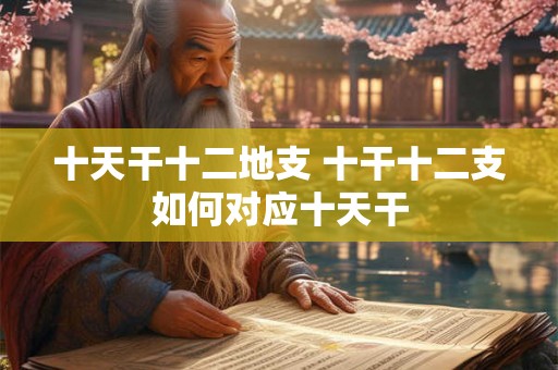 十天干十二地支 十干十二支如何对应十天干 十天干十二地支 十干十二支如何对应十天干