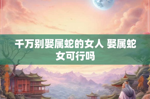 千万别娶属蛇的女人 娶属蛇女可行吗