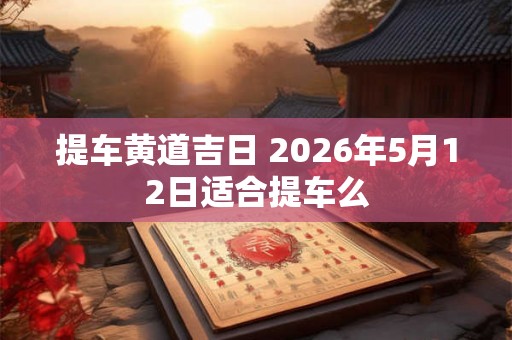 提车黄道吉日 2026年5月12日适合提车么
