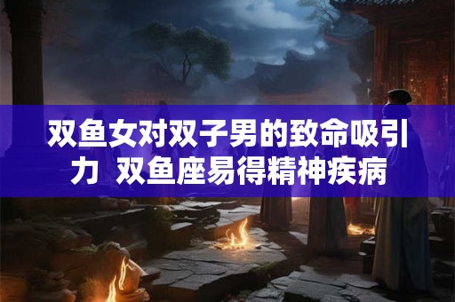 双鱼女对双子男的致命吸引力  双鱼座易得精神疾病