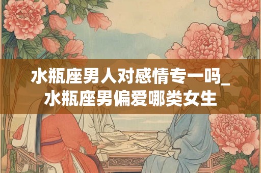 水瓶座男人对感情专一吗_水瓶座男偏爱哪类女生 水瓶座男人对感情专一吗_水瓶座男偏爱哪类女生