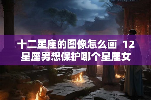 十二星座的图像怎么画  12星座男想保护哪个星座女