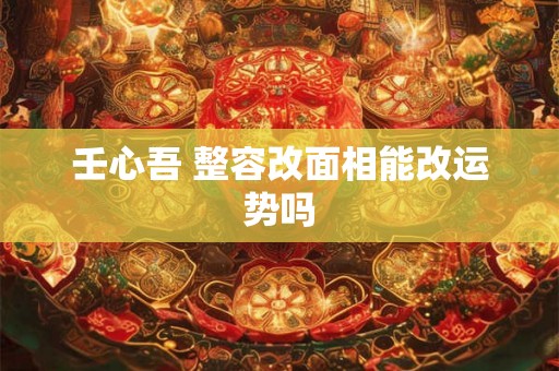 壬心吾 整容改面相能改运势吗 壬心吾 整容改面相能改运势吗