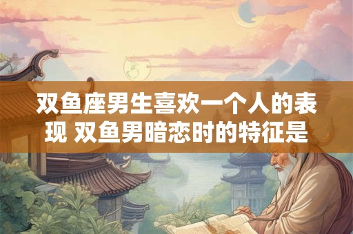 双鱼座男生喜欢一个人的表现 双鱼男暗恋时的特征是什么 双鱼座男生喜欢一个人的表现 双鱼男暗恋时的特征是什么