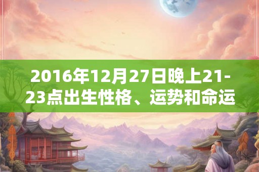 2016年12月27日晚上21-23点出生性格、运势和命运 2016年12月27日晚上21-23点出生性格、运势和命运