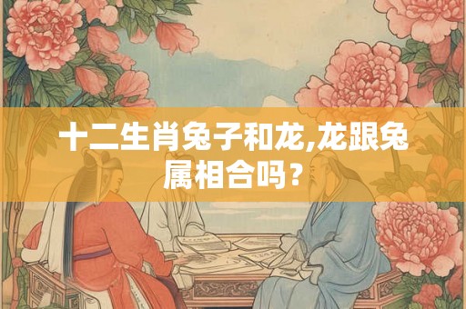 十二生肖兔子和龙,龙跟兔属相合吗？