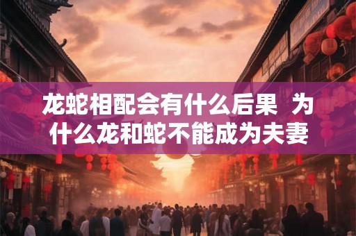 龙蛇相配会有什么后果  为什么龙和蛇不能成为夫妻