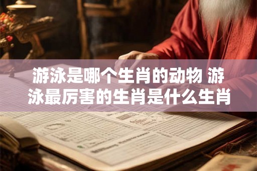 游泳是哪个生肖的动物 游泳最厉害的生肖是什么生肖