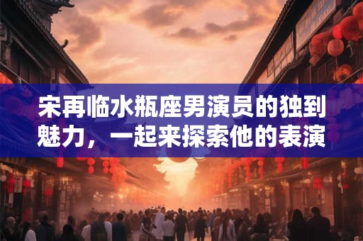 宋再临水瓶座男演员的独到魅力，一起来探索他的表演天赋和智慧吧！