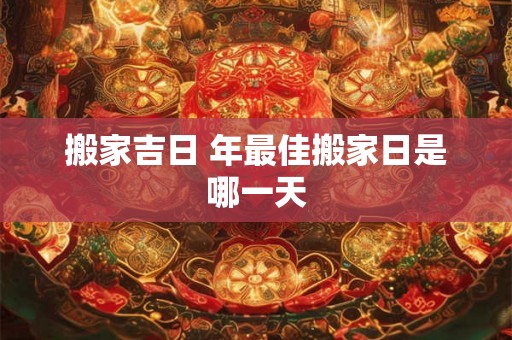 搬家吉日 年最佳搬家日是哪一天 搬家吉日 年最佳搬家日是哪一天