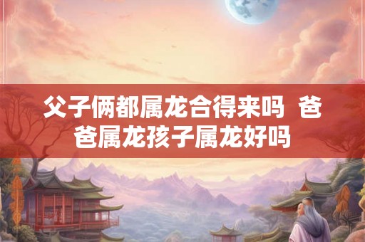 父子俩都属龙合得来吗 爸爸属龙孩子属龙好吗 父子俩都属龙合得来吗 爸爸属龙孩子属龙好吗