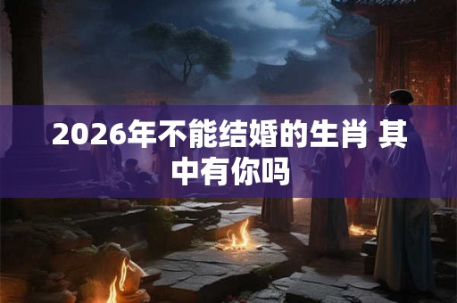 2026年不能结婚的生肖 其中有你吗 2026年不能结婚的生肖 其中有你吗