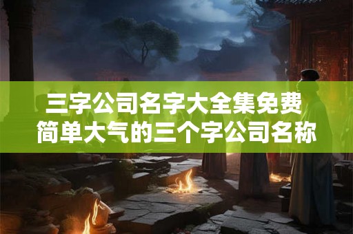 三字公司名字大全集免费 简单大气的三个字公司名称大全
