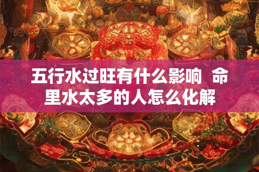 五行水过旺有什么影响  命里水太多的人怎么化解