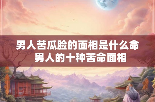 男人苦瓜脸的面相是什么命 男人的十种苦命面相 男人苦瓜脸的面相是什么命 男人的十种苦命面相