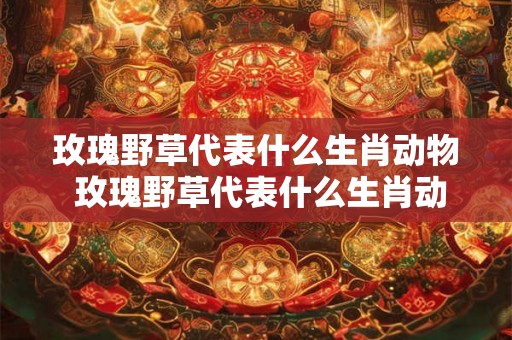 玫瑰野草代表什么生肖动物 玫瑰野草代表什么生肖动物呢 玫瑰野草代表什么生肖动物 玫瑰野草代表什么生肖动物呢