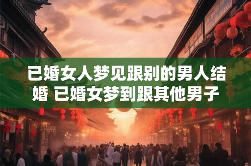 已婚女人梦见跟别的男人结婚 已婚女梦到跟其他男子结婚