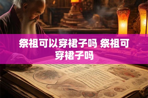 祭祖可以穿裙子吗 祭祖可穿裙子吗