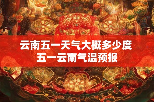云南五一天气大概多少度 五一云南气温预报