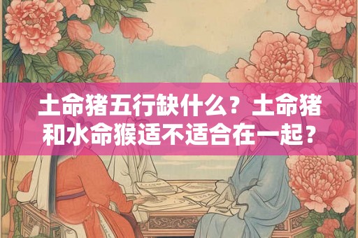 土命猪五行缺什么？土命猪和水命猴适不适合在一起？