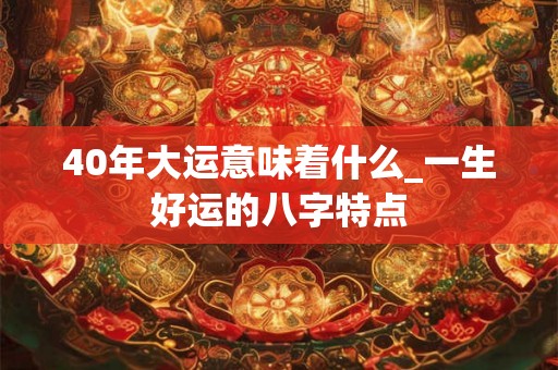 40年大运意味着什么_一生好运的八字特点 40年大运意味着什么_一生好运的八字特点