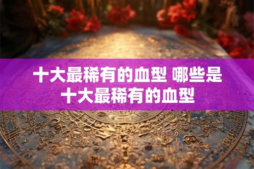 十大最稀有的血型 哪些是十大最稀有的血型