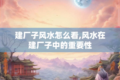 建厂子风水怎么看,风水在建厂子中的重要性 建厂子风水怎么看,风水在建厂子中的重要性