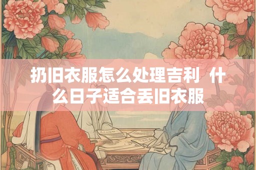 扔旧衣服怎么处理吉利  什么日子适合丢旧衣服