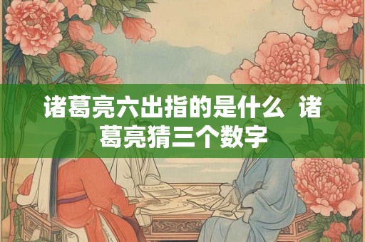 诸葛亮六出指的是什么  诸葛亮猜三个数字