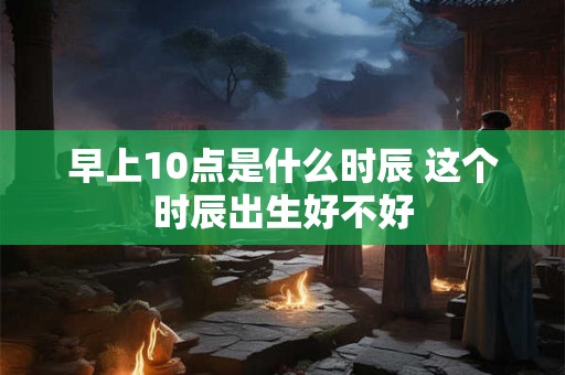 早上10点是什么时辰 这个时辰出生好不好
