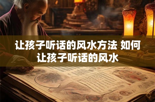 让孩子听话的风水方法 如何让孩子听话的风水