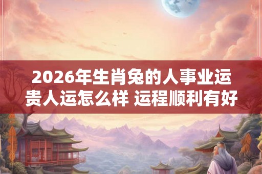2026年生肖兔的人事业运贵人运怎么样 运程顺利有好运 2026年生肖兔的人事业运贵人运怎么样 运程顺利有好运