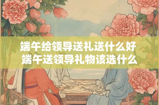端午给领导送礼送什么好 端午送领导礼物该选什么 端午给领导送礼送什么好 端午送领导礼物该选什么