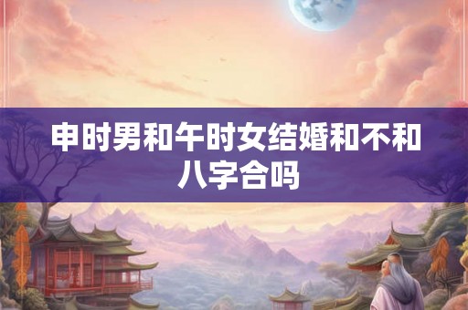 申时男和午时女结婚和不和 八字合吗