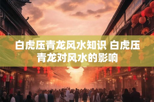 白虎压青龙风水知识 白虎压青龙对风水的影响