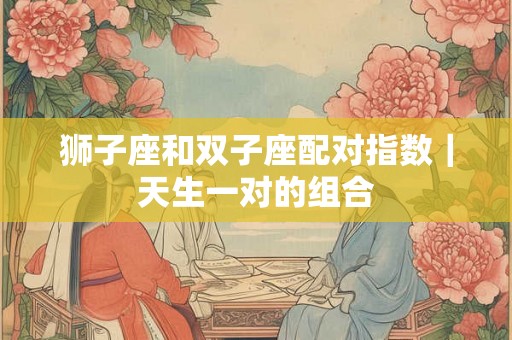 狮子座和双子座配对指数|天生一对的组合 狮子座和双子座配对指数|天生一对的组合