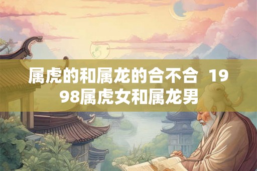 属虎的和属龙的合不合 1998属虎女和属龙男 属虎的和属龙的合不合 1998属虎女和属龙男