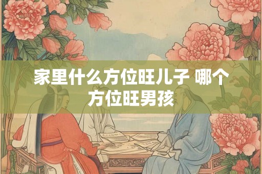 家里什么方位旺儿子 哪个方位旺男孩 家里什么方位旺儿子 哪个方位旺男孩