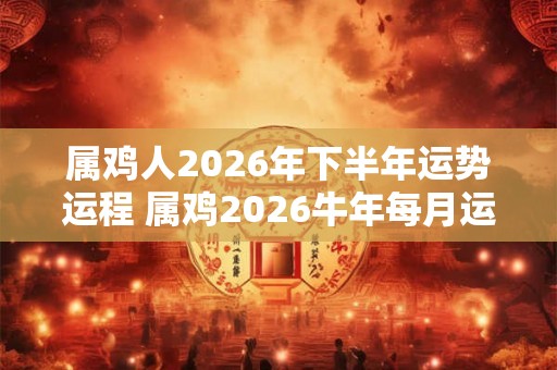 属鸡人2026年下半年运势运程 属鸡2026牛年每月运程详解