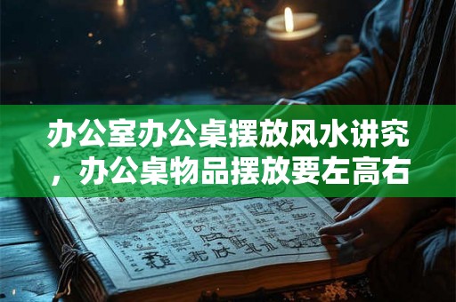 办公室办公桌摆放风水讲究，办公桌物品摆放要左高右低？