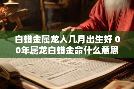 白蜡金属龙人几月出生好 00年属龙白蜡金命什么意思