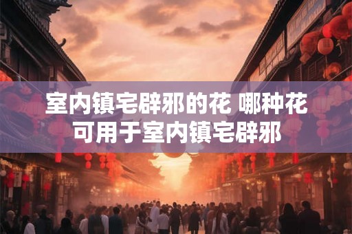 室内镇宅辟邪的花 哪种花可用于室内镇宅辟邪