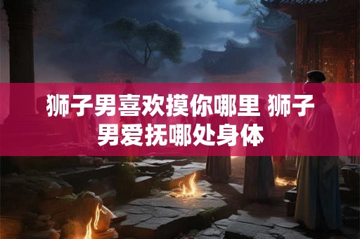 狮子男喜欢摸你哪里 狮子男爱抚哪处身体