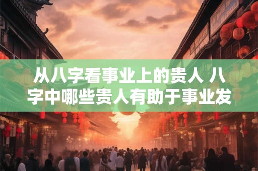 从八字看事业上的贵人 八字中哪些贵人有助于事业发展