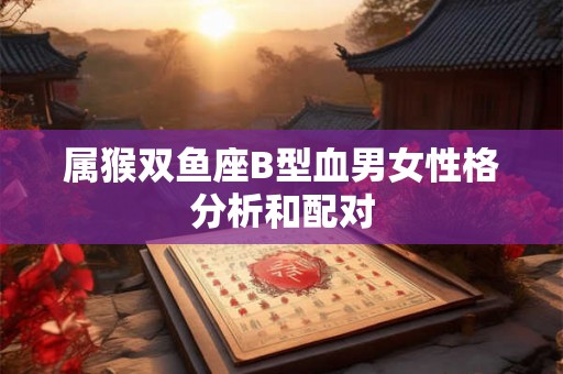 属猴双鱼座B型血男女性格分析和配对 属猴双鱼座B型血男女性格分析和配对