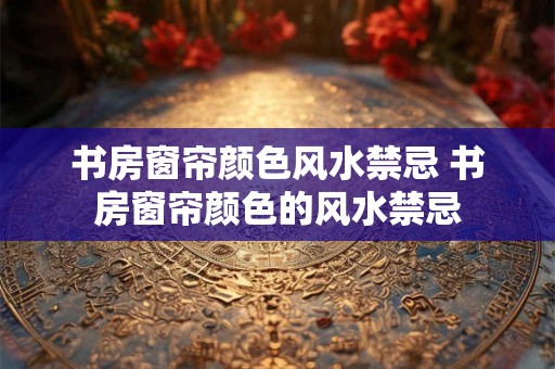 书房窗帘颜色风水禁忌 书房窗帘颜色的风水禁忌