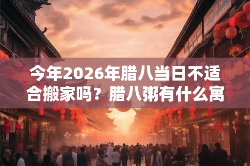 今年2026年腊八当日不适合搬家吗？腊八粥有什么寓意？
