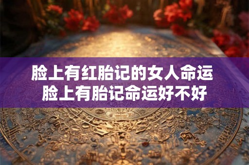 脸上有红胎记的女人命运 脸上有胎记命运好不好 脸上有红胎记的女人命运 脸上有胎记命运好不好