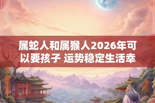 属蛇人和属猴人2026年可以要孩子 运势稳定生活幸福 属蛇人和属猴人2026年可以要孩子 运势稳定生活幸福